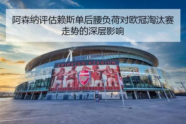 阿森纳评估赖斯单后腰负荷对欧冠淘汰赛走势的深层影响