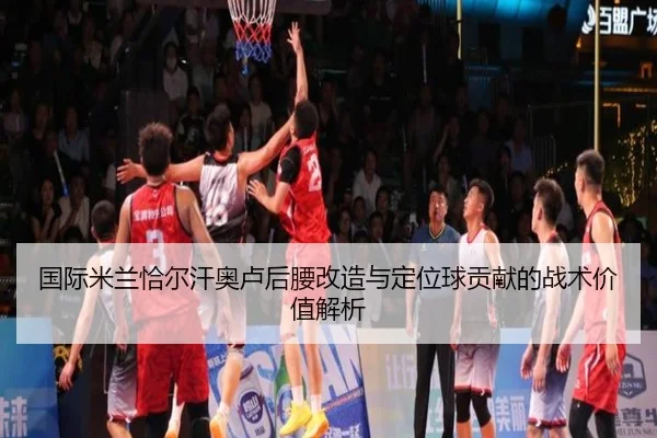 国际米兰恰尔汗奥卢后腰改造与定位球贡献的战术价值解析