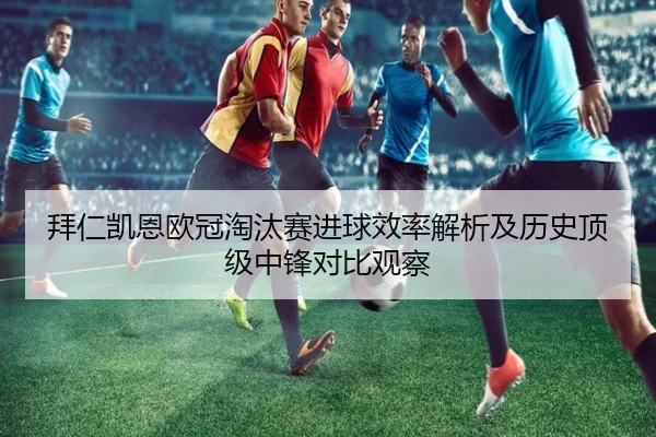 拜仁凯恩欧冠淘汰赛进球效率解析及历史顶级中锋对比观察