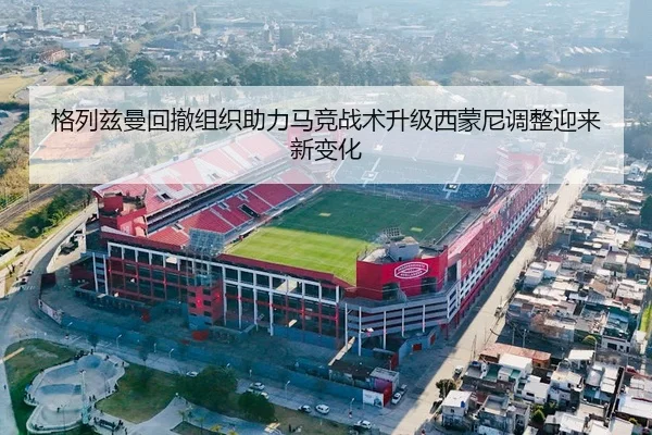 格列兹曼回撤组织助力马竞战术升级西蒙尼调整迎来新变化