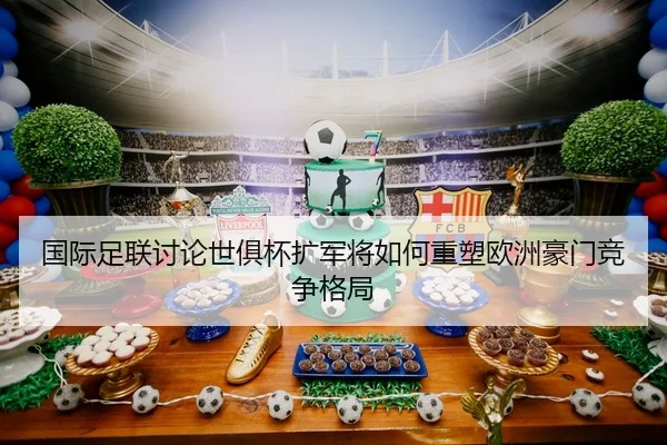 国际足联讨论世俱杯扩军将如何重塑欧洲豪门竞争格局