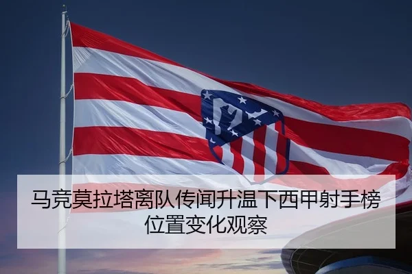 马竞莫拉塔离队传闻升温下西甲射手榜位置变化观察