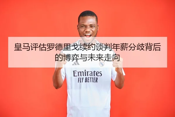 皇马评估罗德里戈续约谈判年薪分歧背后的博弈与未来走向