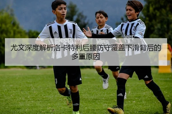 尤文深度解析洛卡特利后腰防守覆盖下滑背后的多重原因