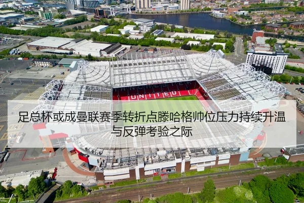 足总杯或成曼联赛季转折点滕哈格帅位压力持续升温与反弹考验之际