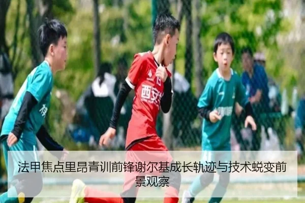 法甲焦点里昂青训前锋谢尔基成长轨迹与技术蜕变前景观察