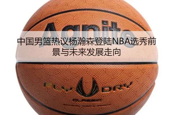 中国男篮热议杨瀚森登陆NBA选秀前景与未来发展走向