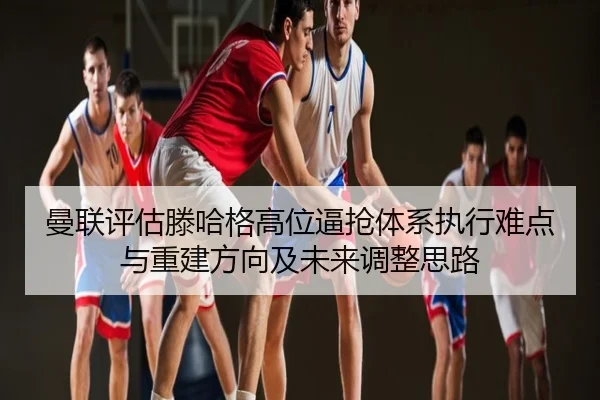 曼联评估滕哈格高位逼抢体系执行难点与重建方向及未来调整思路