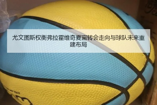 尤文图斯权衡弗拉霍维奇夏窗转会走向与球队未来重建布局