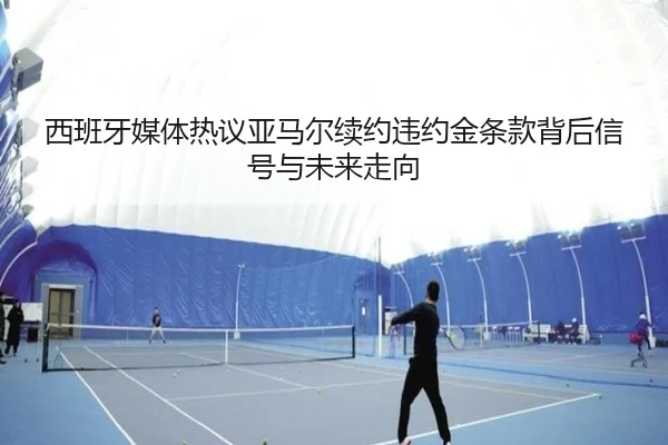 西班牙媒体热议亚马尔续约违约金条款背后信号与未来走向