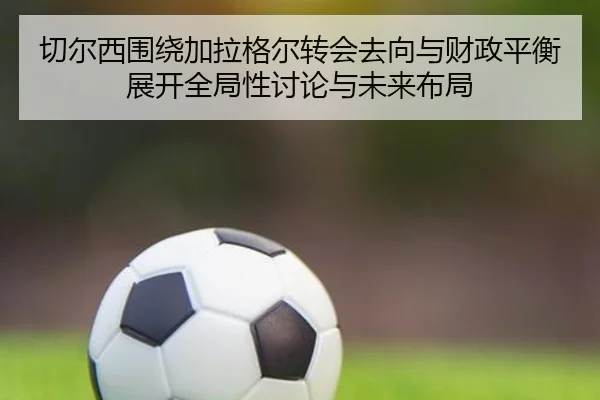 切尔西围绕加拉格尔转会去向与财政平衡展开全局性讨论与未来布局