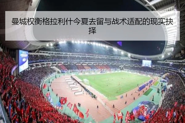 曼城权衡格拉利什今夏去留与战术适配的现实抉择