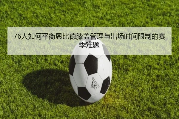 76人如何平衡恩比德膝盖管理与出场时间限制的赛季难题