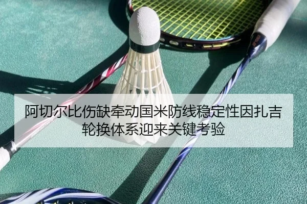 阿切尔比伤缺牵动国米防线稳定性因扎吉轮换体系迎来关键考验