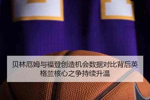 贝林厄姆与福登创造机会数据对比背后英格兰核心之争持续升温